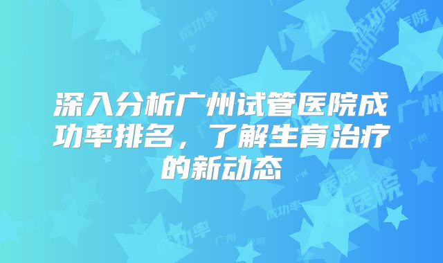 深入分析广州试管医院成功率排名，了解生育治疗的新动态