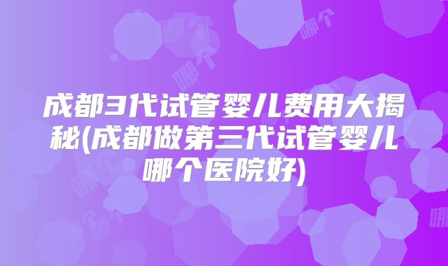 成都3代试管婴儿费用大揭秘(成都做第三代试管婴儿哪个医院好)