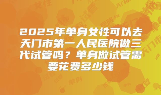 2025年单身女性可以去天门市第一人民医院做三代试管吗?单身做试管需要花费多少钱