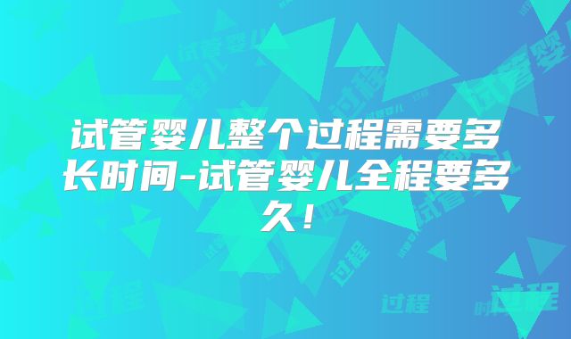 试管婴儿整个过程需要多长时间-试管婴儿全程要多久!
