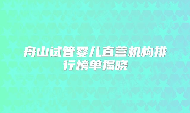 舟山试管婴儿直营机构排行榜单揭晓