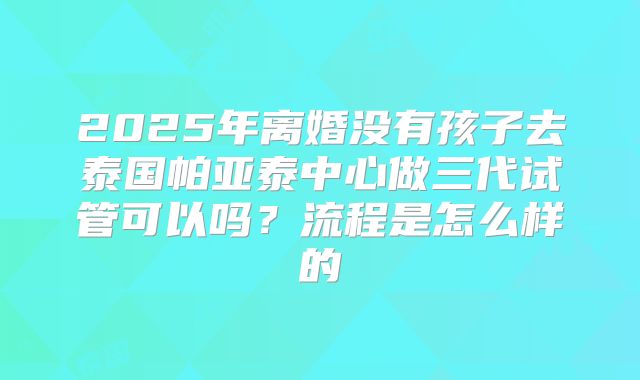 2025年离婚没有孩子去泰国帕亚泰中心做三代试管可以吗?流程是怎么样的