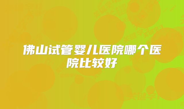 佛山试管婴儿医院哪个医院比较好