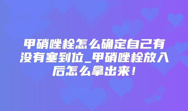 甲硝唑栓怎么确定自己有没有塞到位_甲硝唑栓放入后怎么拿出来！