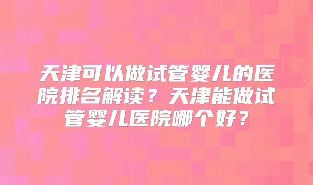天津可以做试管婴儿的医院排名解读?天津能做试管婴儿医院哪个好?