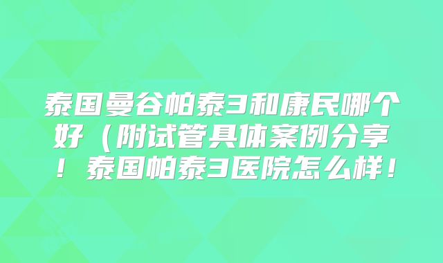 泰国曼谷帕泰3和康民哪个好(附试管具体案例分享!泰国帕泰3医院怎么样!