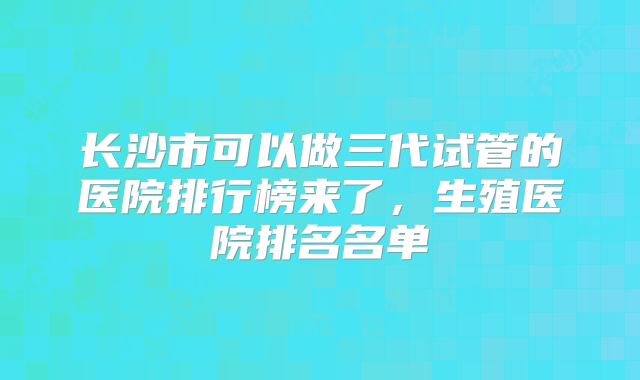 长沙市可以做三代试管的医院排行榜来了，生殖医院排名名单