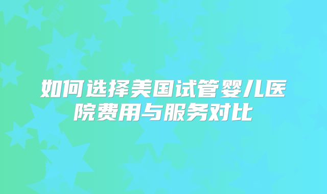 如何选择美国试管婴儿医院费用与服务对比