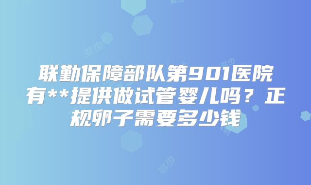 联勤保障部队第901医院有**提供做试管婴儿吗？正规卵子需要多少钱