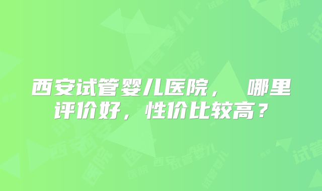 西安试管婴儿医院， 哪里评价好，性价比较高？