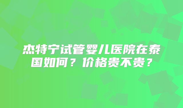 杰特宁试管婴儿医院在泰国如何？价格贵不贵？