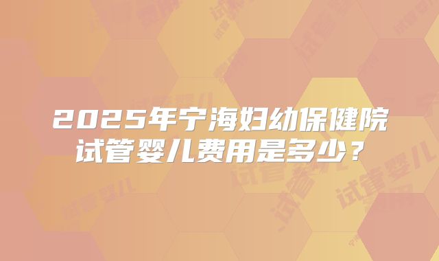 2025年宁海妇幼保健院试管婴儿费用是多少？