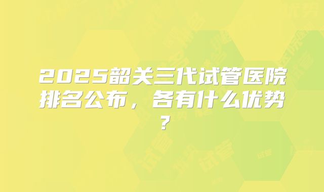 2025韶关三代试管医院排名公布,各有什么优势?