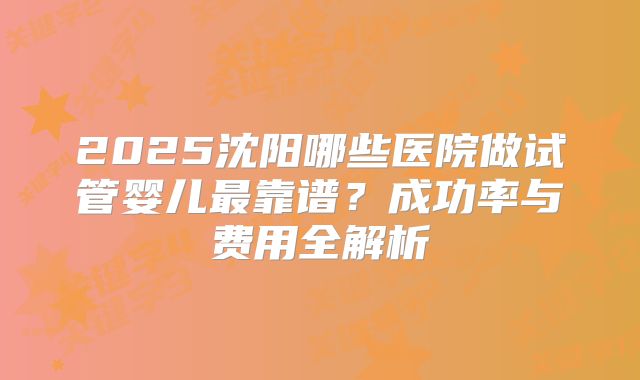 2025沈阳哪些医院做试管婴儿最靠谱？成功率与费用全解析