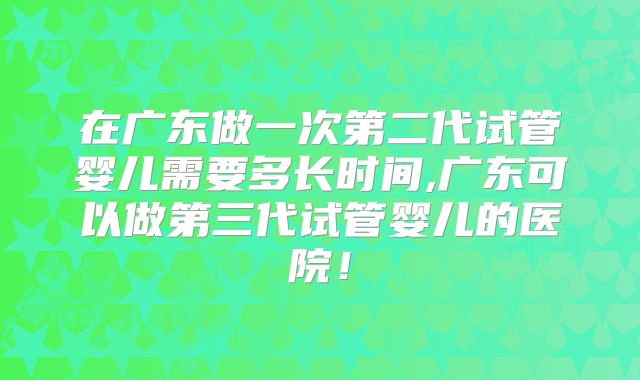 在广东做一次第二代试管婴儿需要多长时间,广东可以做第三代试管婴儿的医院!