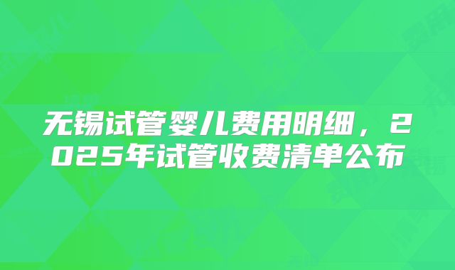 无锡试管婴儿费用明细,2025年试管收费清单公布