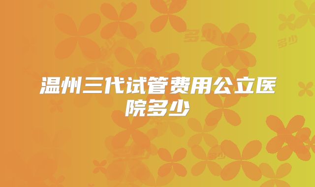 温州三代试管费用公立医院多少