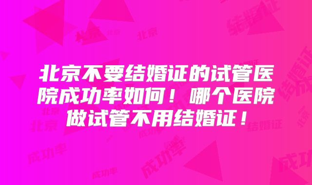 北京不要结婚证的试管医院成功率如何！哪个医院做试管不用结婚证！