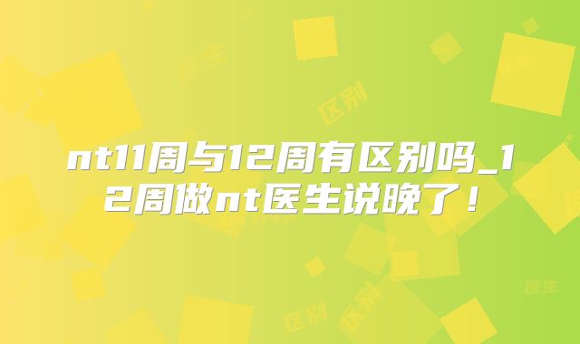 nt11周与12周有区别吗_12周做nt医生说晚了!