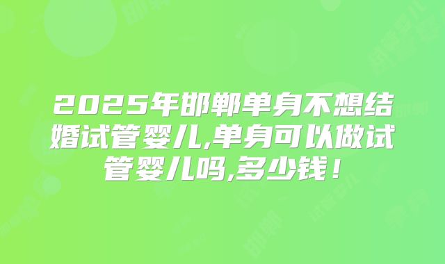 2025年邯郸单身不想结婚试管婴儿,单身可以做试管婴儿吗,多少钱!