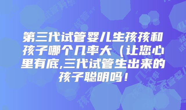 第三代试管婴儿生孩孩和孩子哪个几率大(让您心里有底,三代试管生出来的孩子聪明吗!