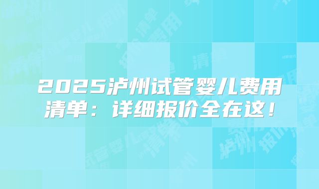 2025泸州试管婴儿费用清单:详细报价全在这!