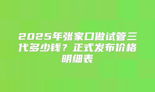 2025年张家口做试管三代多少钱？正式发布价格明细表