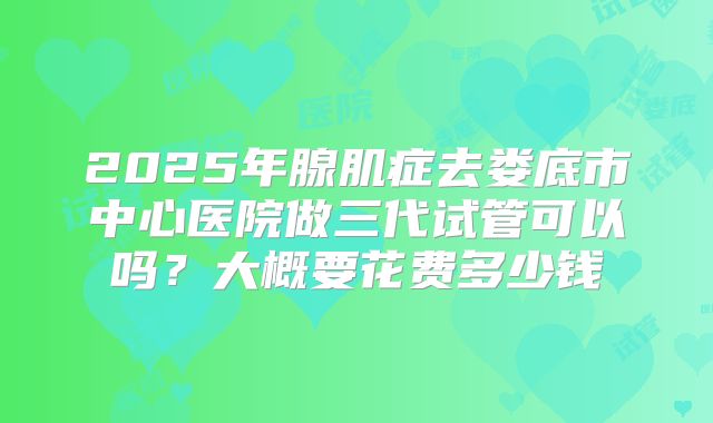 2025年腺肌症去娄底市中心医院做三代试管可以吗？大概要花费多少钱