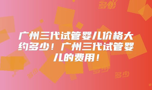 广州三代试管婴儿价格大约多少！广州三代试管婴儿的费用！