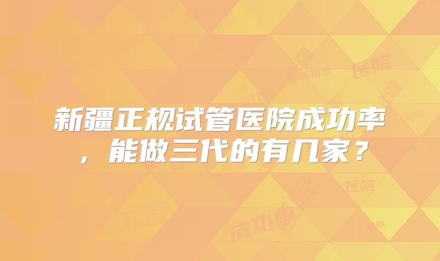 新疆正规试管医院成功率,能做三代的有几家?