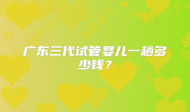 广东三代试管婴儿一趟多少钱？