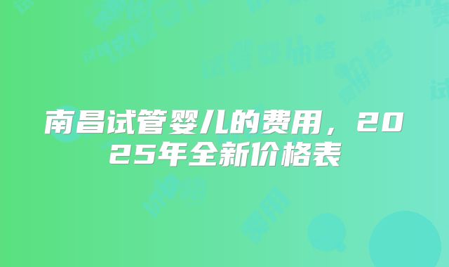 南昌试管婴儿的费用,2025年全新价格表
