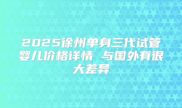 2025徐州单身三代试管婴儿价格详情 与国外有很大差异
