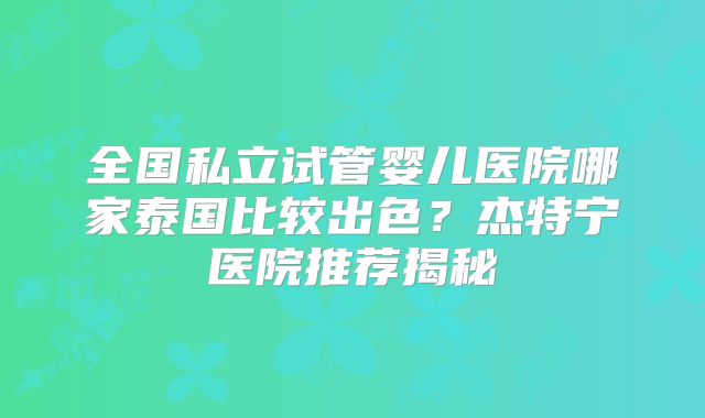 全国私立试管婴儿医院哪家泰国比较出色?杰特宁医院推荐揭秘