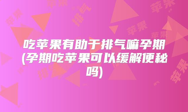 吃苹果有助于排气嘛孕期(孕期吃苹果可以缓解便秘吗)