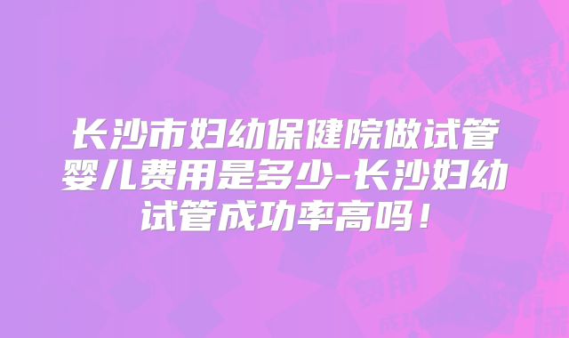 长沙市妇幼保健院做试管婴儿费用是多少-长沙妇幼试管成功率高吗！