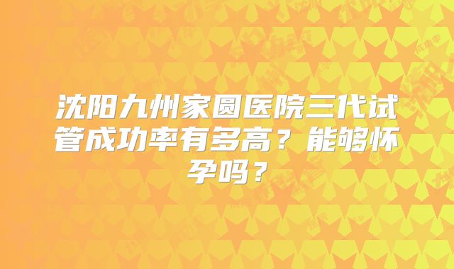 沈阳九州家圆医院三代试管成功率有多高?能够怀孕吗?