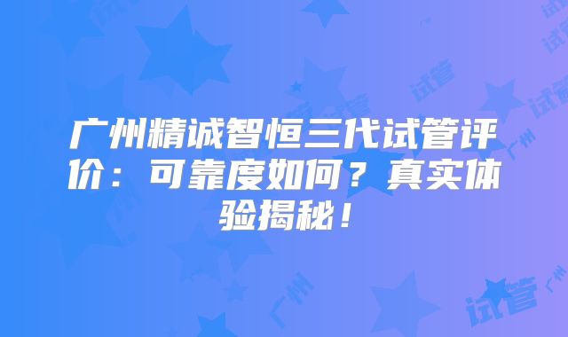 广州精诚智恒三代试管评价：可靠度如何？真实体验揭秘！