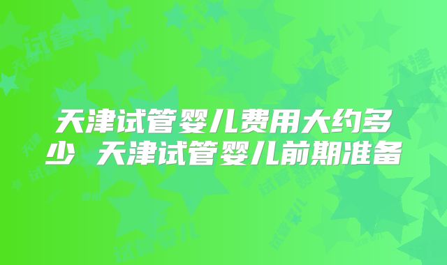 天津试管婴儿费用大约多少 天津试管婴儿前期准备