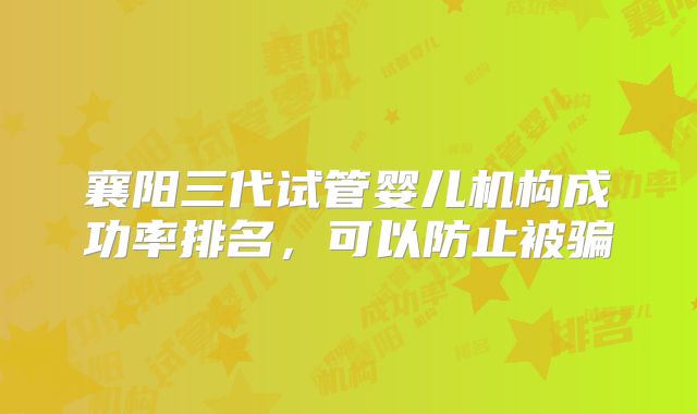 襄阳三代试管婴儿机构成功率排名，可以防止被骗