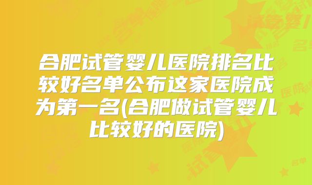 合肥试管婴儿医院排名比较好名单公布这家医院成为第一名(合肥做试管婴儿比较好的医院)