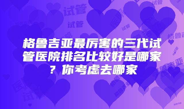 格鲁吉亚最厉害的三代试管医院排名比较好是哪家?你考虑去哪家