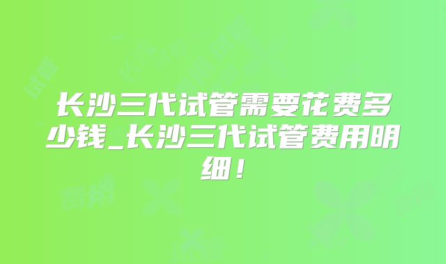 长沙三代试管需要花费多少钱_长沙三代试管费用明细!
