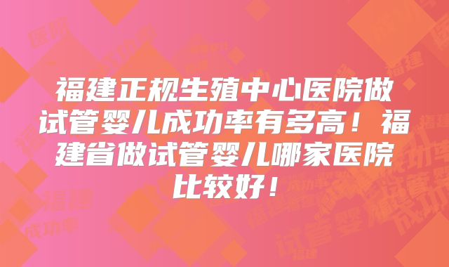 福建正规生殖中心医院做试管婴儿成功率有多高！福建省做试管婴儿哪家医院比较好！