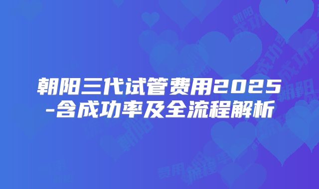 朝阳三代试管费用2025-含成功率及全流程解析