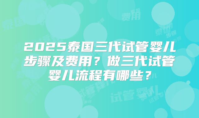 2025泰国三代试管婴儿步骤及费用？做三代试管婴儿流程有哪些？