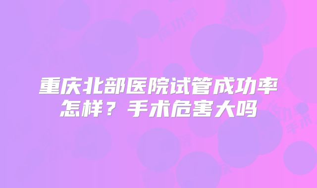 重庆北部医院试管成功率怎样?手术危害大吗