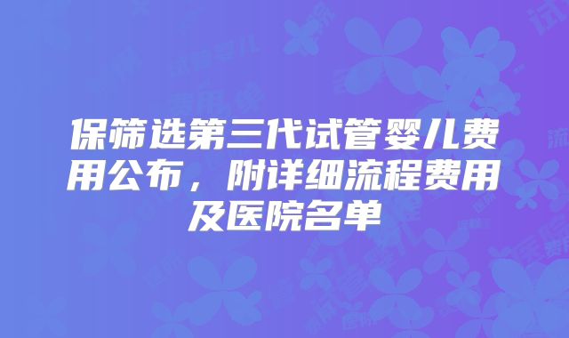 保筛选第三代试管婴儿费用公布，附详细流程费用及医院名单