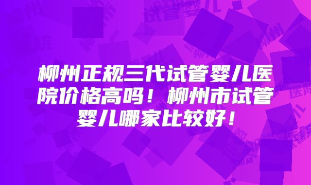 柳州正规三代试管婴儿医院价格高吗！柳州市试管婴儿哪家比较好！