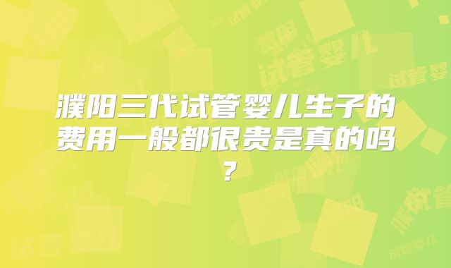 濮阳三代试管婴儿生子的费用一般都很贵是真的吗？